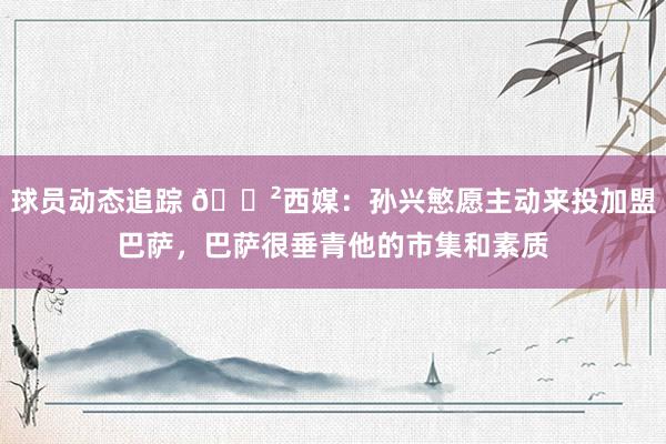 球员动态追踪 😲西媒：孙兴慜愿主动来投加盟巴萨，巴萨很垂青他的市集和素质