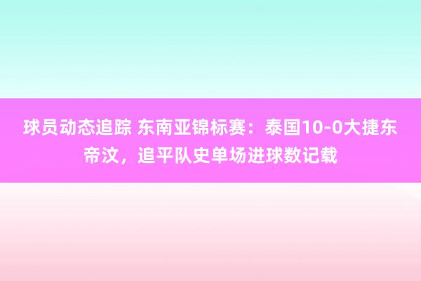 球员动态追踪 东南亚锦标赛：泰国10-0大捷东帝汶，追平队史单场进球数记载