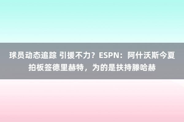 球员动态追踪 引援不力？ESPN：阿什沃斯今夏拍板签德里赫特，为的是扶持滕哈赫