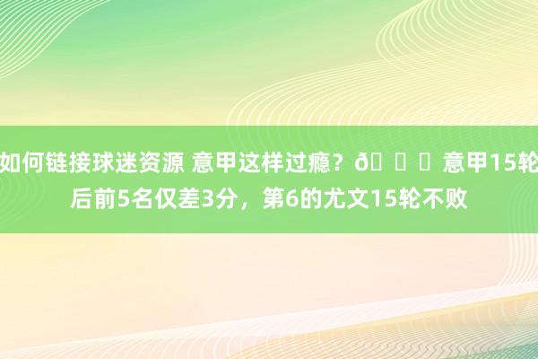 如何链接球迷资源 意甲这样过瘾？😏意甲15轮后前5名仅差3分，第6的尤文15轮不败