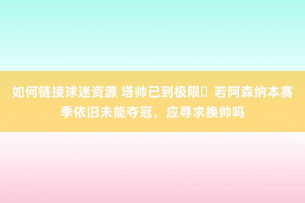 如何链接球迷资源 塔帅已到极限❓若阿森纳本赛季依旧未能夺冠，应寻求换帅吗