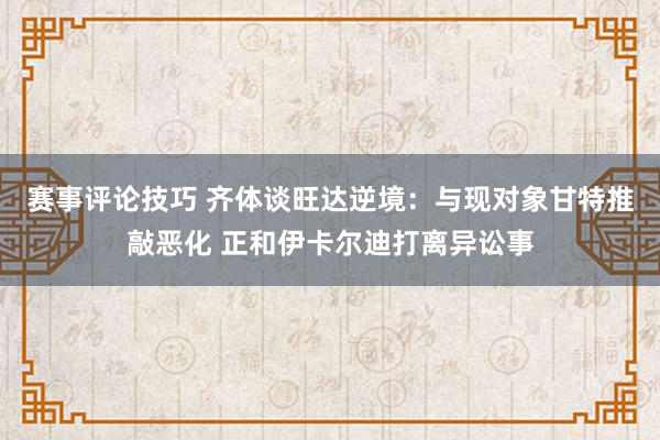 赛事评论技巧 齐体谈旺达逆境：与现对象甘特推敲恶化 正和伊卡尔迪打离异讼事