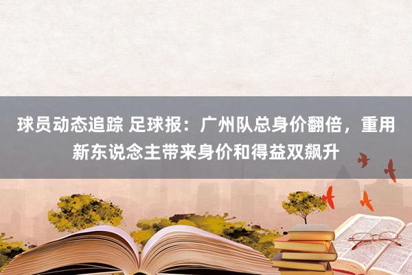 球员动态追踪 足球报：广州队总身价翻倍，重用新东说念主带来身价和得益双飙升