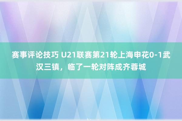 赛事评论技巧 U21联赛第21轮上海申花0-1武汉三镇，临了一轮对阵成齐蓉城