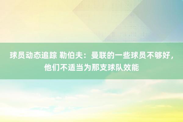 球员动态追踪 勒伯夫：曼联的一些球员不够好，他们不适当为那支球队效能