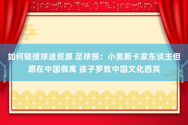 如何链接球迷资源 足球报：小奥斯卡家东谈主但愿在中国假寓 孩子罗致中国文化西宾