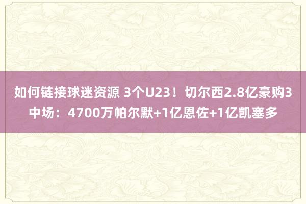 如何链接球迷资源 3个U23！切尔西2.8亿豪购3中场：4700万帕尔默+1亿恩佐+1亿凯塞多