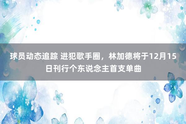 球员动态追踪 进犯歌手圈，林加德将于12月15日刊行个东说念主首支单曲