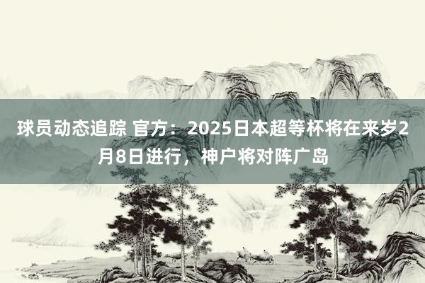 球员动态追踪 官方：2025日本超等杯将在来岁2月8日进行，神户将对阵广岛