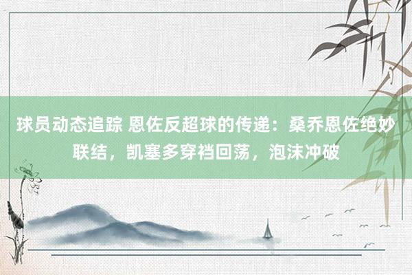 球员动态追踪 恩佐反超球的传递：桑乔恩佐绝妙联结，凯塞多穿裆回荡，泡沫冲破