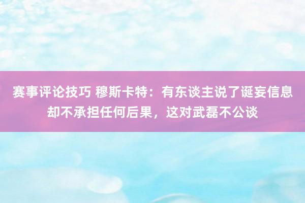 赛事评论技巧 穆斯卡特：有东谈主说了诞妄信息却不承担任何后果，这对武磊不公谈