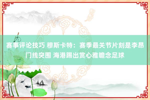 赛事评论技巧 穆斯卡特：赛季最关节片刻是李昂门线突围 海港踢出赏心雅瞻念足球