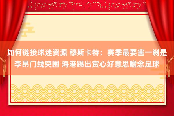 如何链接球迷资源 穆斯卡特：赛季最要害一刹是李昂门线突围 海港踢出赏心好意思瞻念足球