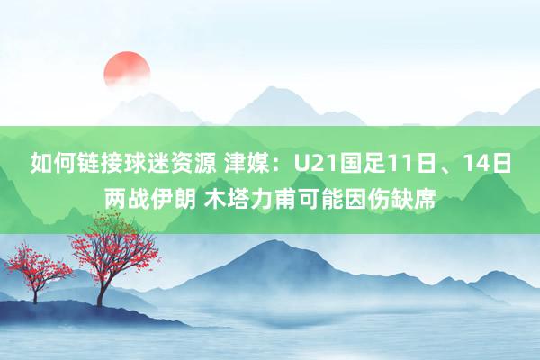 如何链接球迷资源 津媒：U21国足11日、14日两战伊朗 木塔力甫可能因伤缺席