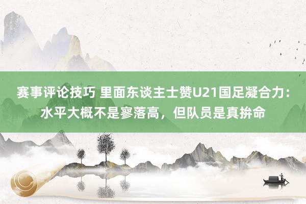 赛事评论技巧 里面东谈主士赞U21国足凝合力：水平大概不是寥落高，但队员是真拚命