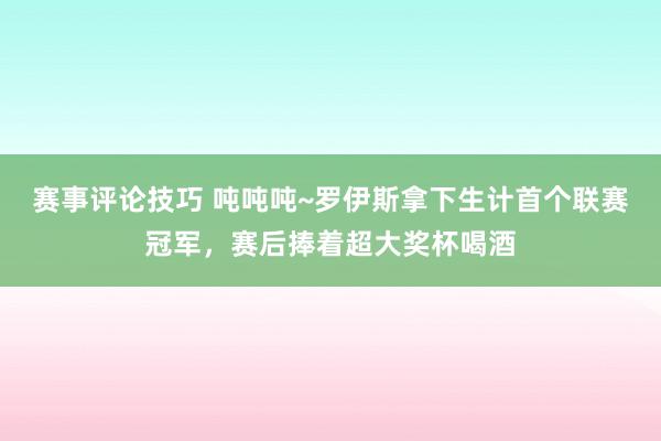 赛事评论技巧 吨吨吨~罗伊斯拿下生计首个联赛冠军，赛后捧着超大奖杯喝酒