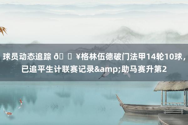 球员动态追踪 💥格林伍德破门法甲14轮10球，已追平生计联赛记录&助马赛升第2