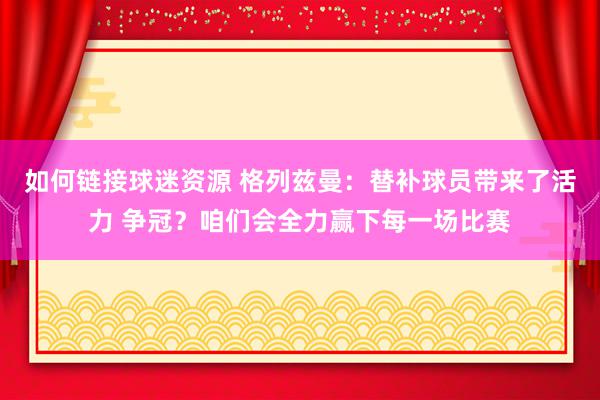 如何链接球迷资源 格列兹曼：替补球员带来了活力 争冠？咱们会全力赢下每一场比赛