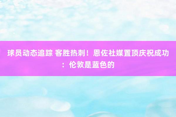 球员动态追踪 客胜热刺！恩佐社媒置顶庆祝成功：伦敦是蓝色的