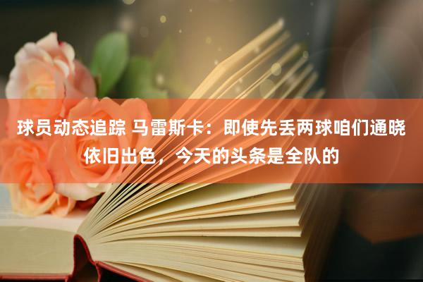 球员动态追踪 马雷斯卡：即使先丢两球咱们通晓依旧出色，今天的头条是全队的