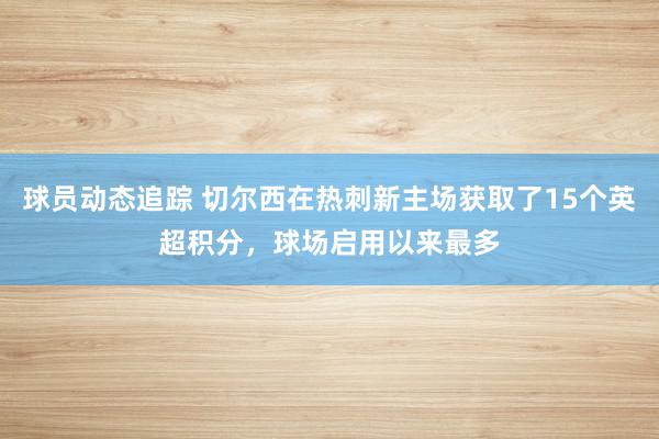 球员动态追踪 切尔西在热刺新主场获取了15个英超积分，球场启用以来最多