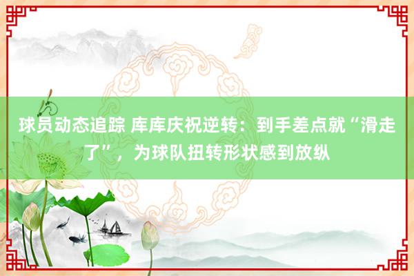 球员动态追踪 库库庆祝逆转：到手差点就“滑走了”，为球队扭转形状感到放纵