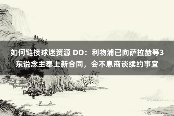 如何链接球迷资源 DO：利物浦已向萨拉赫等3东说念主奉上新合同，会不息商谈续约事宜