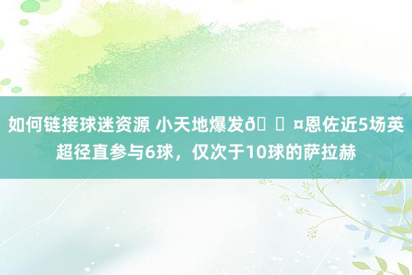 如何链接球迷资源 小天地爆发😤恩佐近5场英超径直参与6球，仅次于10球的萨拉赫