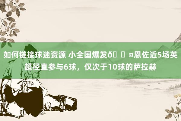 如何链接球迷资源 小全国爆发😤恩佐近5场英超径直参与6球，仅次于10球的萨拉赫