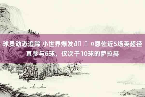 球员动态追踪 小世界爆发😤恩佐近5场英超径直参与6球，仅次于10球的萨拉赫