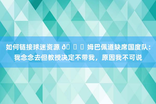 如何链接球迷资源 👀姆巴佩道缺席国度队：我念念去但教授决定不带我，原因我不可说