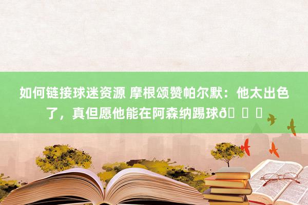 如何链接球迷资源 摩根颂赞帕尔默：他太出色了，真但愿他能在阿森纳踢球👍