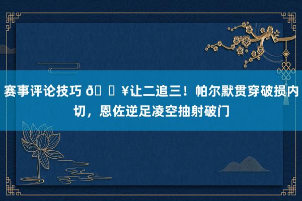 赛事评论技巧 💥让二追三！帕尔默贯穿破损内切，恩佐逆足凌空抽射破门