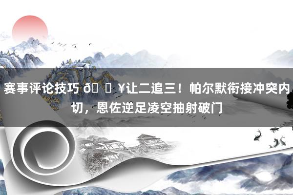 赛事评论技巧 💥让二追三！帕尔默衔接冲突内切，恩佐逆足凌空抽射破门