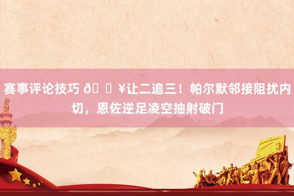 赛事评论技巧 💥让二追三！帕尔默邻接阻扰内切，恩佐逆足凌空抽射破门