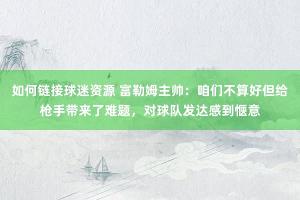 如何链接球迷资源 富勒姆主帅：咱们不算好但给枪手带来了难题，对球队发达感到惬意