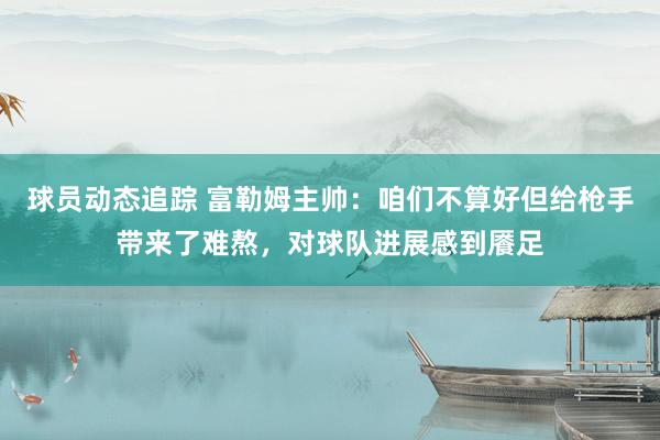 球员动态追踪 富勒姆主帅：咱们不算好但给枪手带来了难熬，对球队进展感到餍足