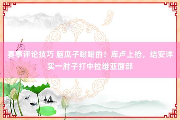 赛事评论技巧 脑瓜子嗡嗡的！库卢上抢，结安详实一肘子打中拉维亚面部