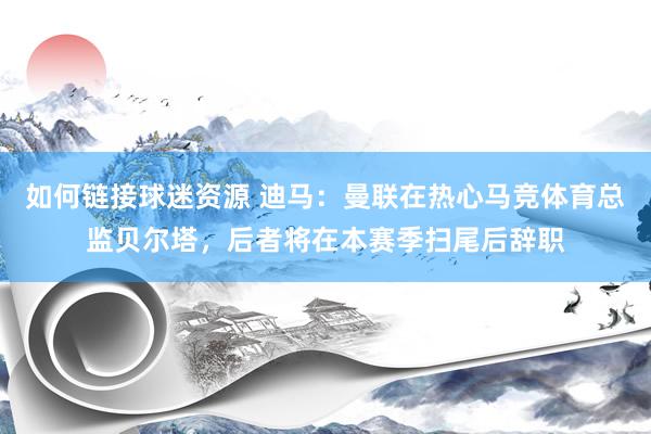 如何链接球迷资源 迪马：曼联在热心马竞体育总监贝尔塔，后者将在本赛季扫尾后辞职