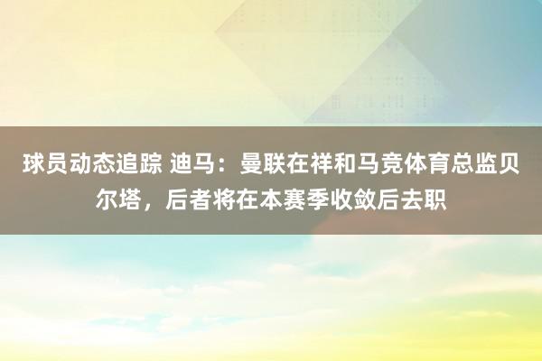 球员动态追踪 迪马：曼联在祥和马竞体育总监贝尔塔，后者将在本赛季收敛后去职