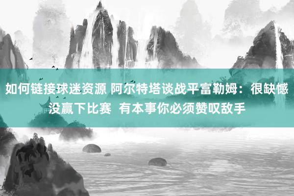 如何链接球迷资源 阿尔特塔谈战平富勒姆：很缺憾没赢下比赛  有本事你必须赞叹敌手