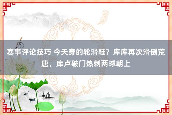 赛事评论技巧 今天穿的轮滑鞋？库库再次滑倒荒唐，库卢破门热刺两球朝上