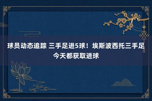 球员动态追踪 三手足进5球！埃斯波西托三手足今天都获取进球