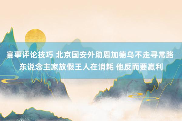 赛事评论技巧 北京国安外助恩加德乌不走寻常路 东说念主家放假王人在消耗 他反而要赢利