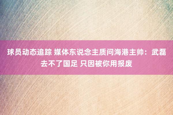 球员动态追踪 媒体东说念主质问海港主帅：武磊去不了国足 只因被你用报废